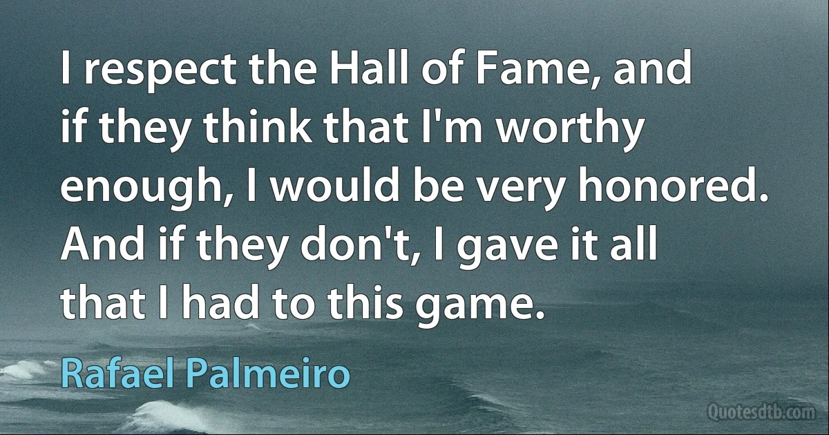 I respect the Hall of Fame, and if they think that I'm worthy enough, I would be very honored. And if they don't, I gave it all that I had to this game. (Rafael Palmeiro)