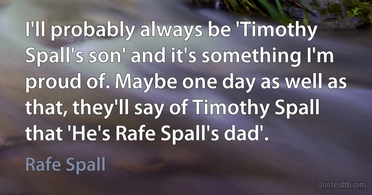 I'll probably always be 'Timothy Spall's son' and it's something I'm proud of. Maybe one day as well as that, they'll say of Timothy Spall that 'He's Rafe Spall's dad'. (Rafe Spall)