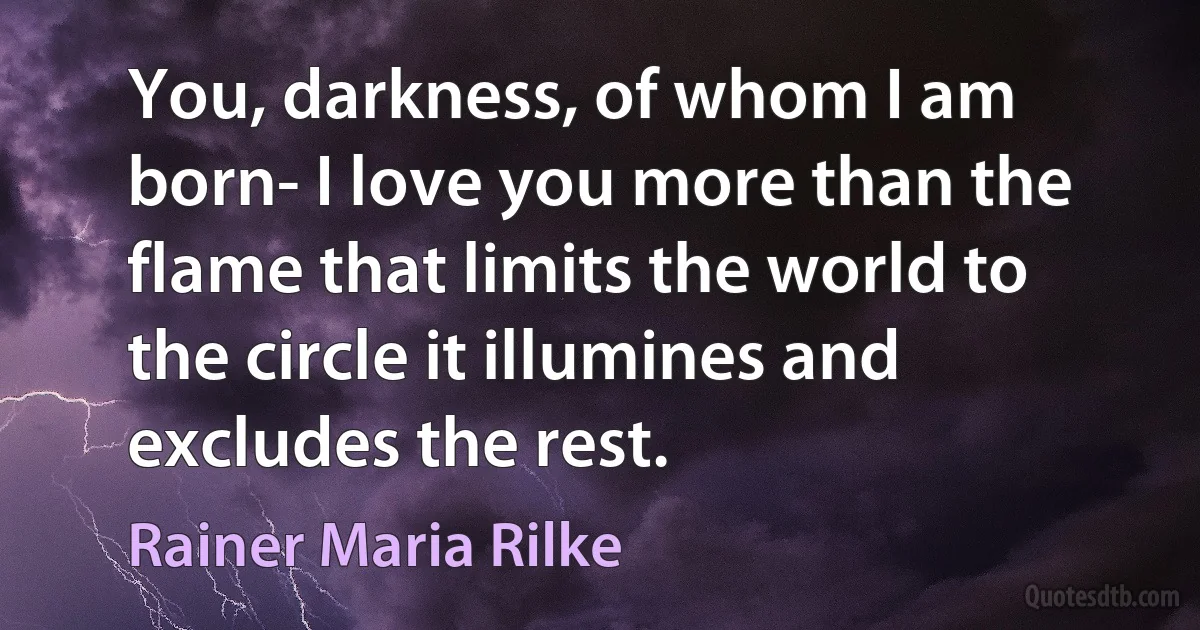 You, darkness, of whom I am born- I love you more than the flame that limits the world to the circle it illumines and excludes the rest. (Rainer Maria Rilke)