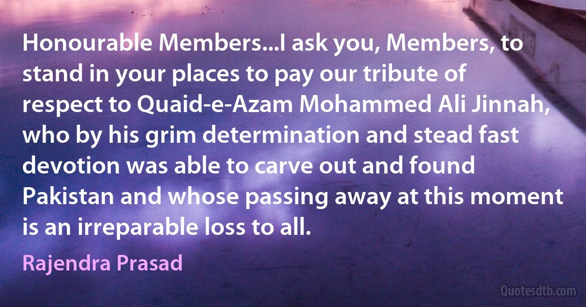 Honourable Members...I ask you, Members, to stand in your places to pay our tribute of respect to Quaid-e-Azam Mohammed Ali Jinnah, who by his grim determination and stead fast devotion was able to carve out and found Pakistan and whose passing away at this moment is an irreparable loss to all. (Rajendra Prasad)