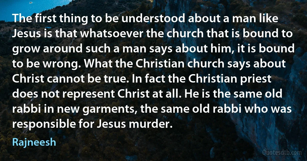 The first thing to be understood about a man like Jesus is that whatsoever the church that is bound to grow around such a man says about him, it is bound to be wrong. What the Christian church says about Christ cannot be true. In fact the Christian priest does not represent Christ at all. He is the same old rabbi in new garments, the same old rabbi who was responsible for Jesus murder. (Rajneesh)