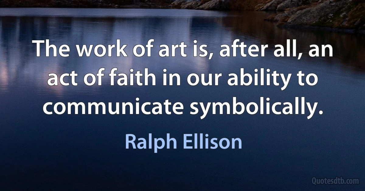 The work of art is, after all, an act of faith in our ability to communicate symbolically. (Ralph Ellison)