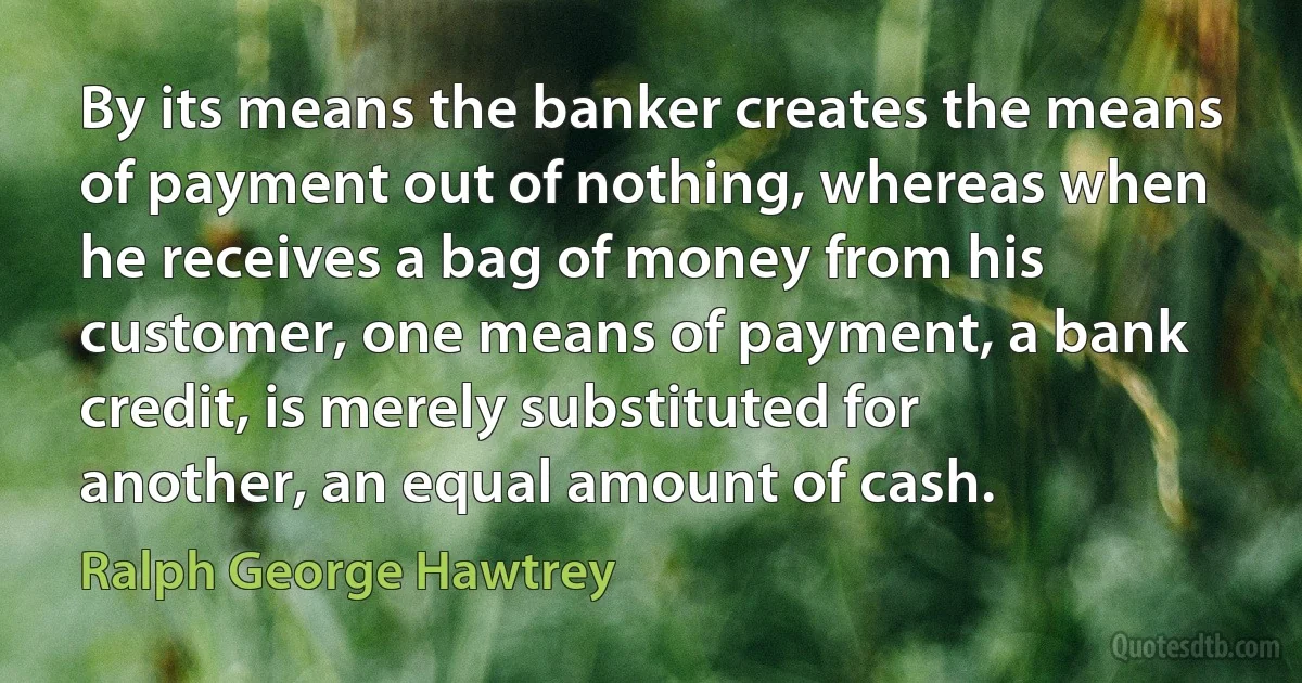 By its means the banker creates the means of payment out of nothing, whereas when he receives a bag of money from his customer, one means of payment, a bank credit, is merely substituted for another, an equal amount of cash. (Ralph George Hawtrey)