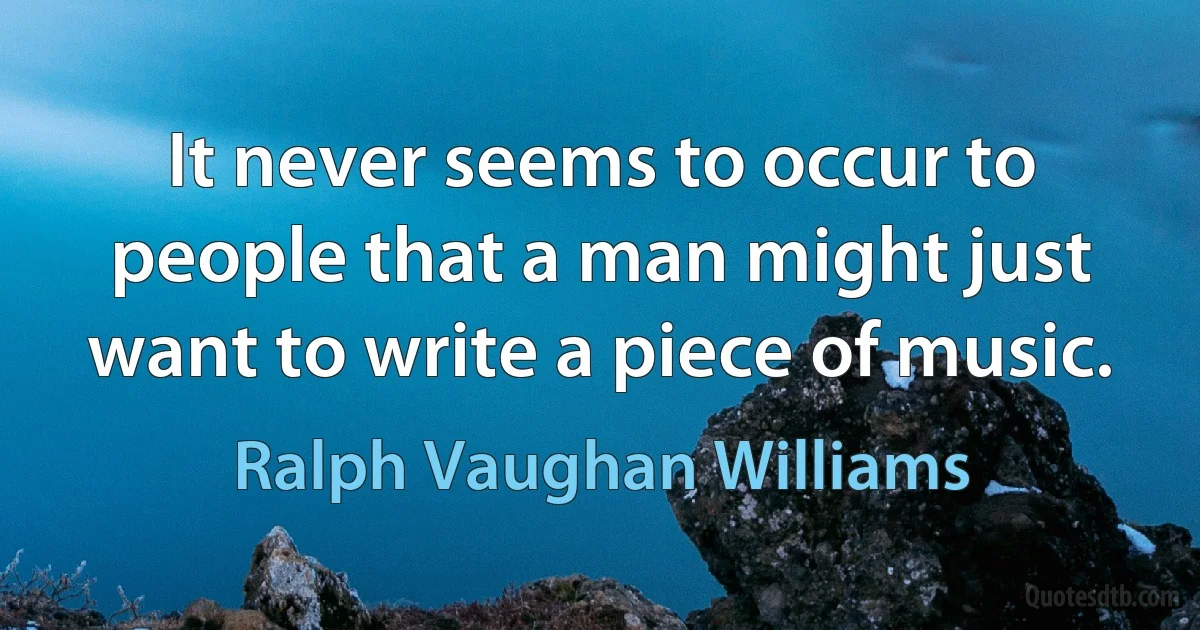 It never seems to occur to people that a man might just want to write a piece of music. (Ralph Vaughan Williams)