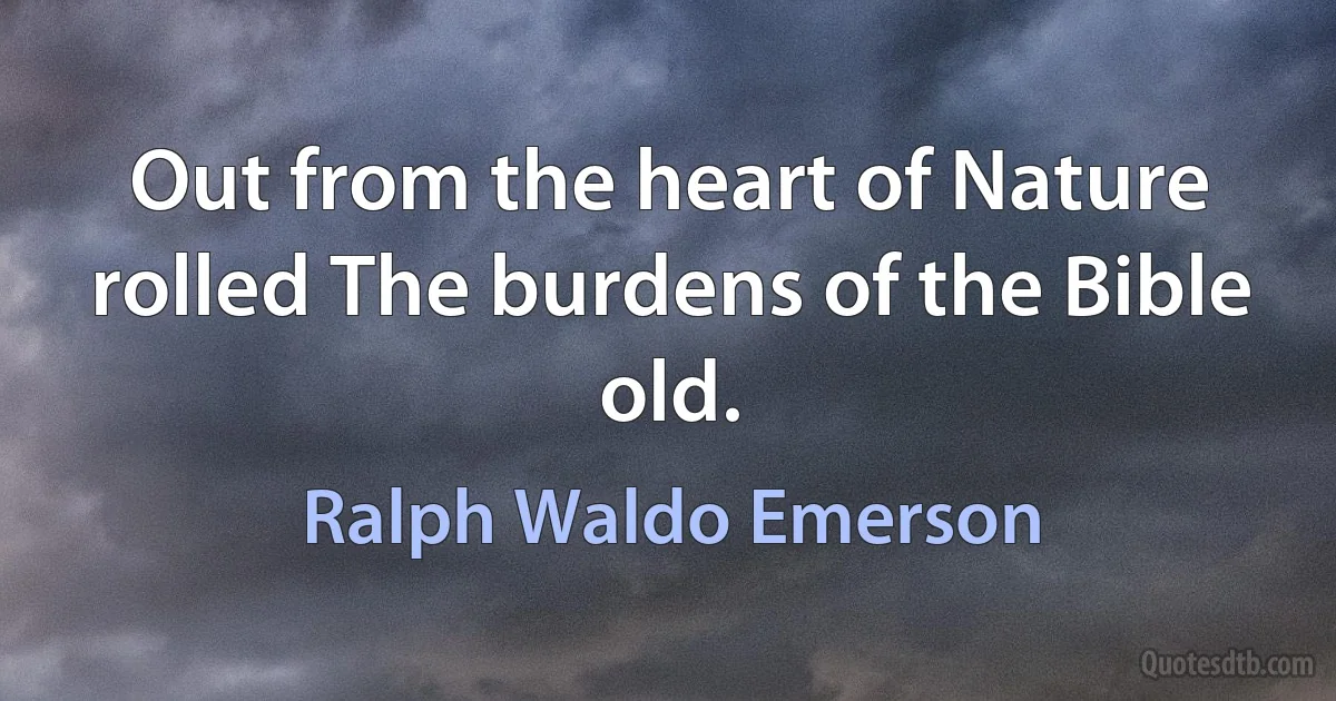 Out from the heart of Nature rolled The burdens of the Bible old. (Ralph Waldo Emerson)