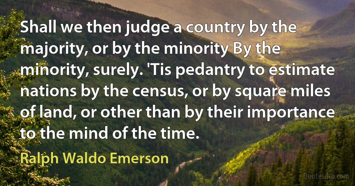 Shall we then judge a country by the majority, or by the minority By the minority, surely. 'Tis pedantry to estimate nations by the census, or by square miles of land, or other than by their importance to the mind of the time. (Ralph Waldo Emerson)