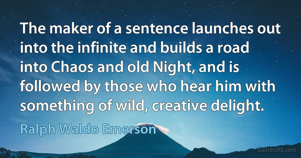 The maker of a sentence launches out into the infinite and builds a road into Chaos and old Night, and is followed by those who hear him with something of wild, creative delight. (Ralph Waldo Emerson)