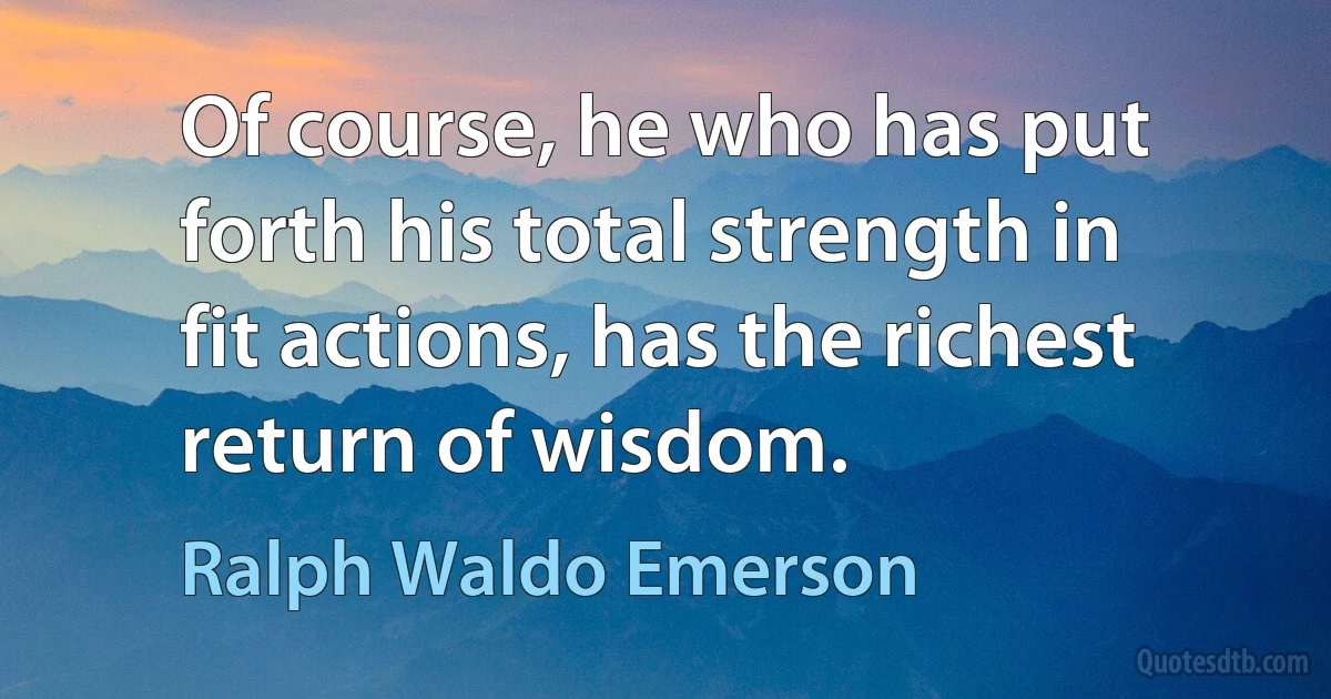 Of course, he who has put forth his total strength in fit actions, has the richest return of wisdom. (Ralph Waldo Emerson)