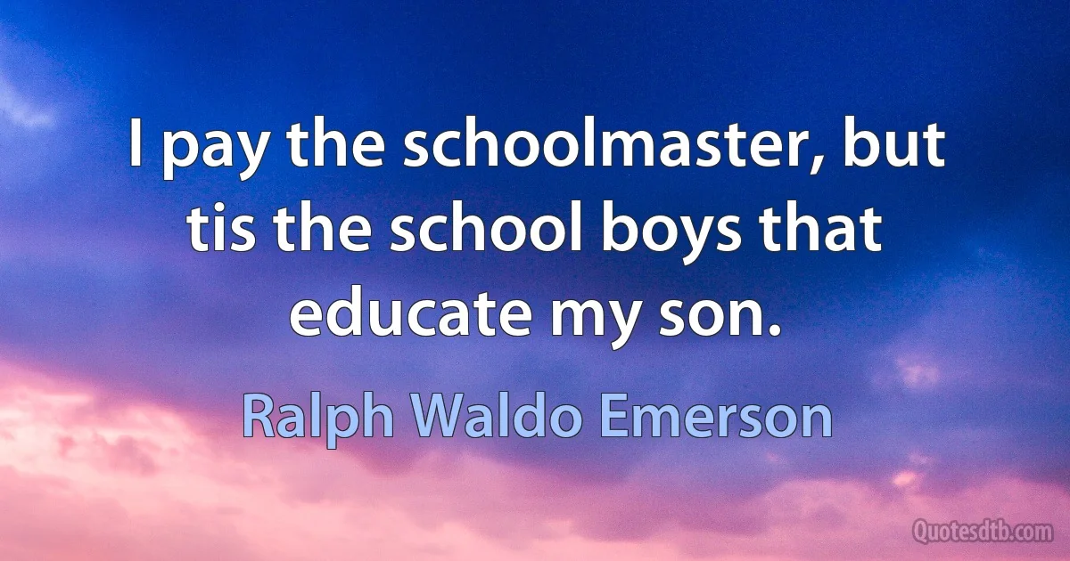 I pay the schoolmaster, but tis the school boys that educate my son. (Ralph Waldo Emerson)