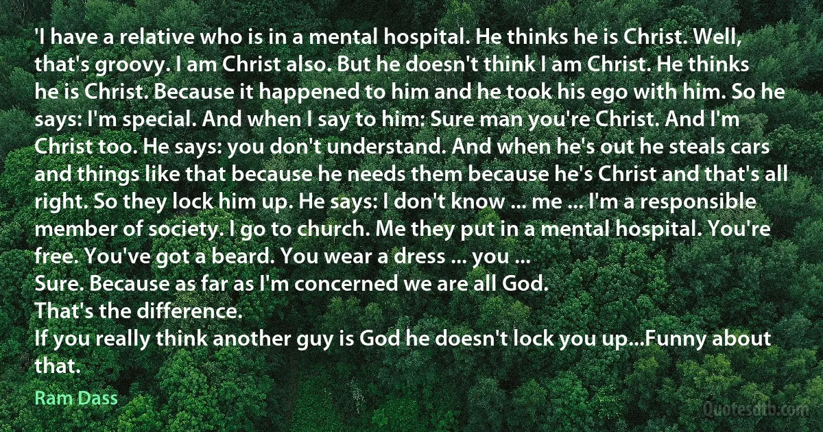 'I have a relative who is in a mental hospital. He thinks he is Christ. Well, that's groovy. I am Christ also. But he doesn't think I am Christ. He thinks he is Christ. Because it happened to him and he took his ego with him. So he says: I'm special. And when I say to him: Sure man you're Christ. And I'm Christ too. He says: you don't understand. And when he's out he steals cars and things like that because he needs them because he's Christ and that's all right. So they lock him up. He says: I don't know ... me ... I'm a responsible member of society. I go to church. Me they put in a mental hospital. You're free. You've got a beard. You wear a dress ... you ...
Sure. Because as far as I'm concerned we are all God.
That's the difference.
If you really think another guy is God he doesn't lock you up...Funny about that. (Ram Dass)