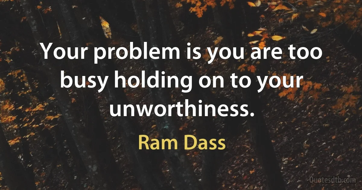 Your problem is you are too busy holding on to your unworthiness. (Ram Dass)