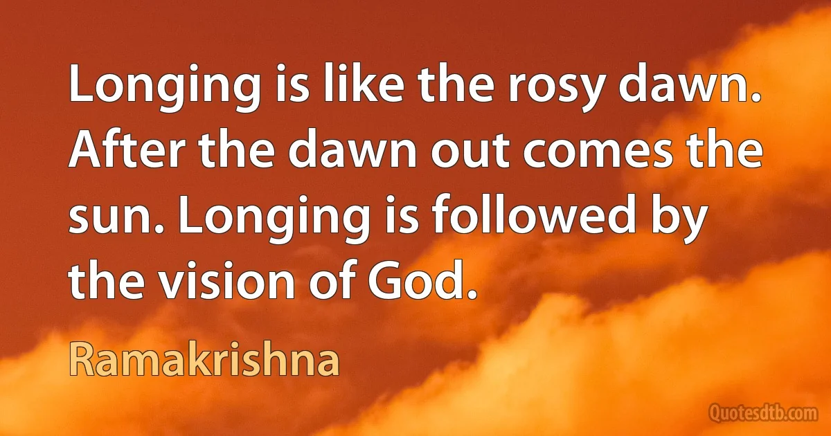 Longing is like the rosy dawn. After the dawn out comes the sun. Longing is followed by the vision of God. (Ramakrishna)