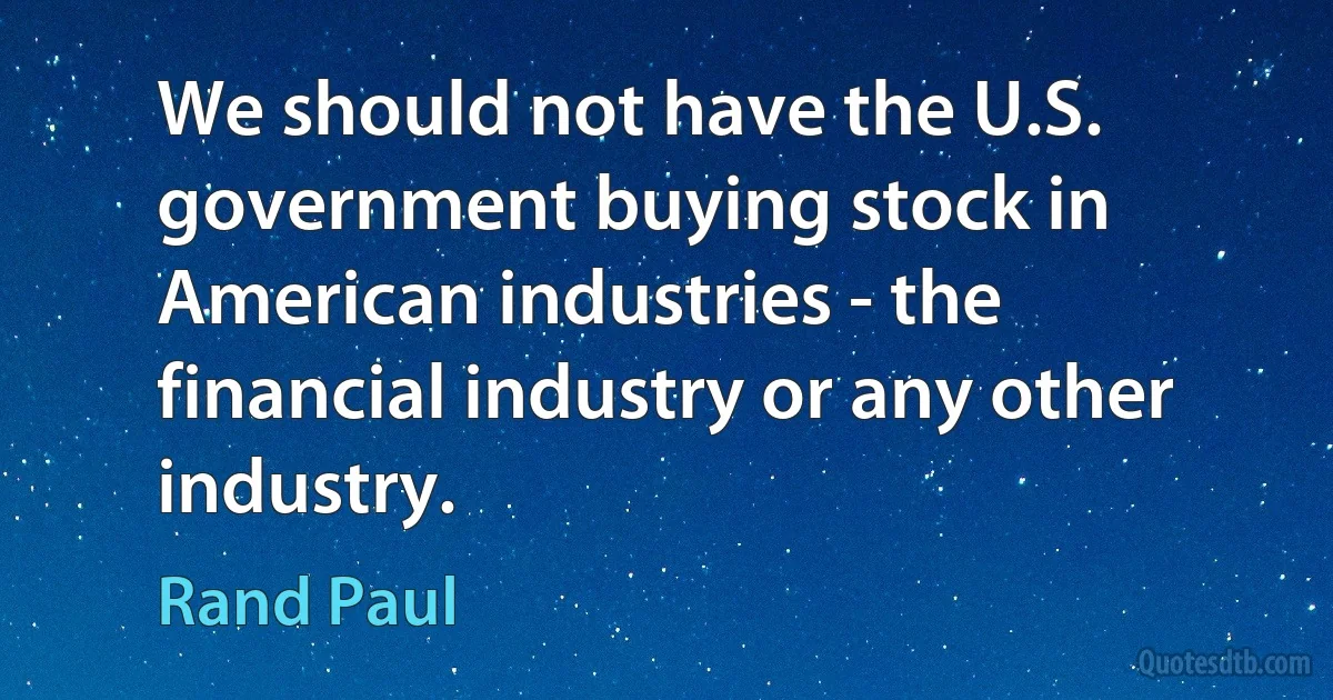 We should not have the U.S. government buying stock in American industries - the financial industry or any other industry. (Rand Paul)