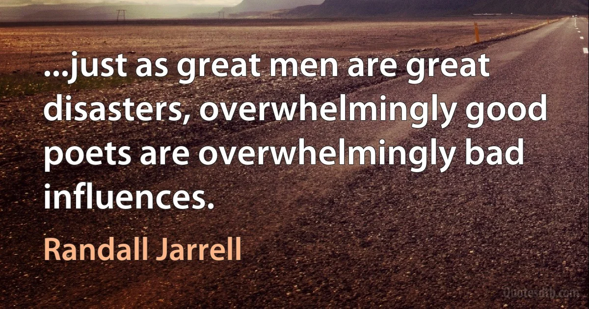 ...just as great men are great disasters, overwhelmingly good poets are overwhelmingly bad influences. (Randall Jarrell)