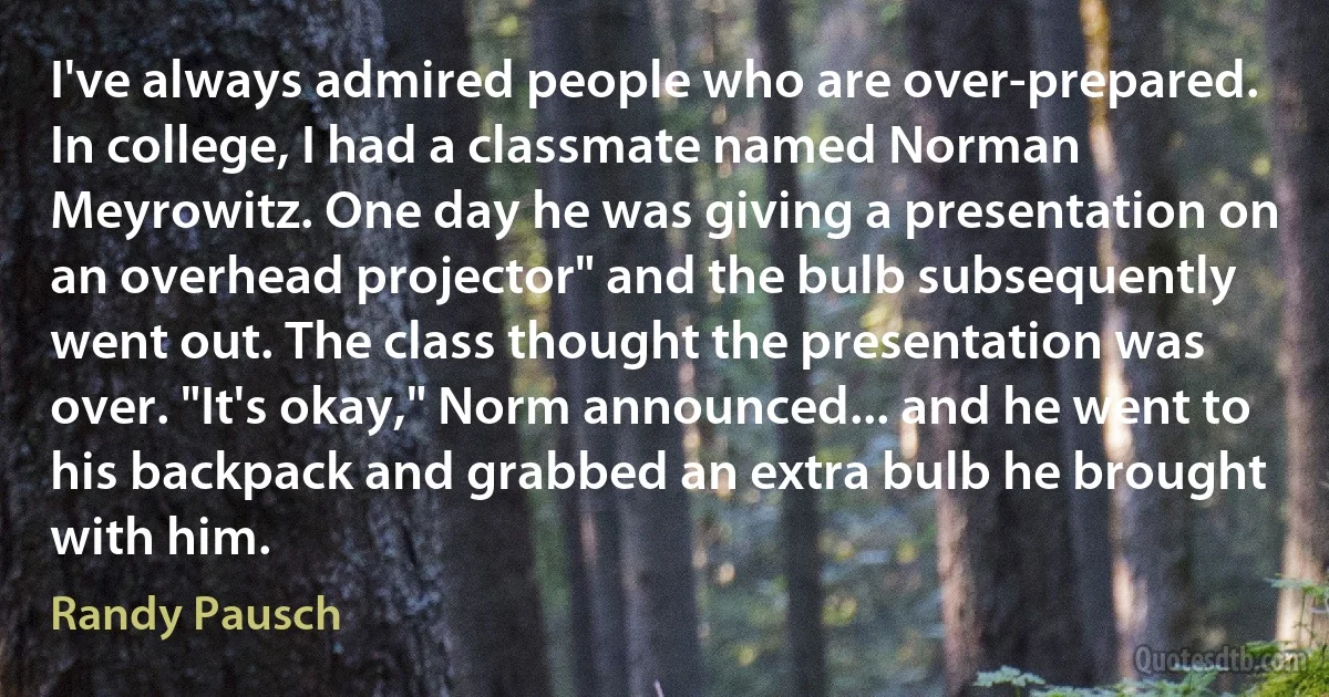 I've always admired people who are over-prepared. In college, I had a classmate named Norman Meyrowitz. One day he was giving a presentation on an overhead projector" and the bulb subsequently went out. The class thought the presentation was over. "It's okay," Norm announced... and he went to his backpack and grabbed an extra bulb he brought with him. (Randy Pausch)