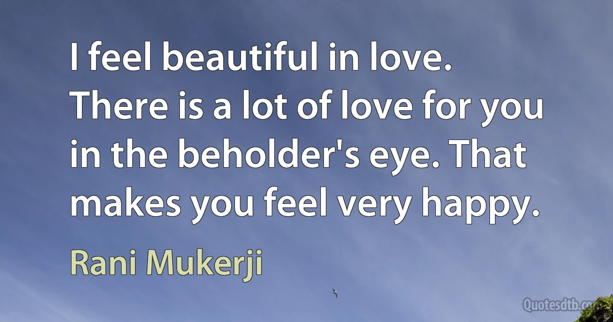 I feel beautiful in love. There is a lot of love for you in the beholder's eye. That makes you feel very happy. (Rani Mukerji)