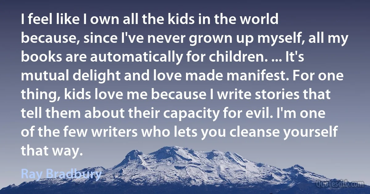 I feel like I own all the kids in the world because, since I've never grown up myself, all my books are automatically for children. ... It's mutual delight and love made manifest. For one thing, kids love me because I write stories that tell them about their capacity for evil. I'm one of the few writers who lets you cleanse yourself that way. (Ray Bradbury)