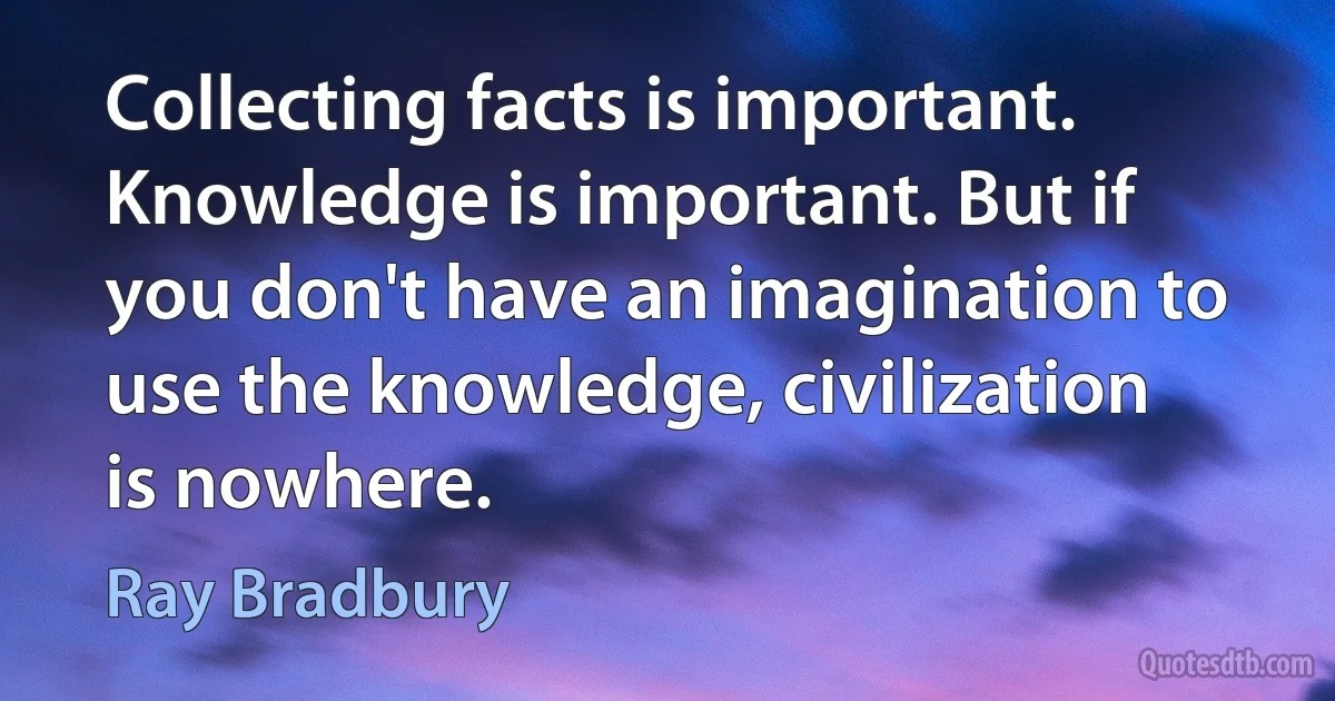 Collecting facts is important. Knowledge is important. But if you don't have an imagination to use the knowledge, civilization is nowhere. (Ray Bradbury)