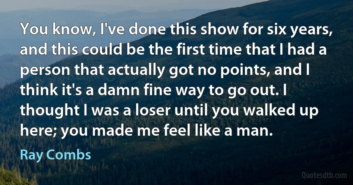 You know, I've done this show for six years, and this could be the first time that I had a person that actually got no points, and I think it's a damn fine way to go out. I thought I was a loser until you walked up here; you made me feel like a man. (Ray Combs)