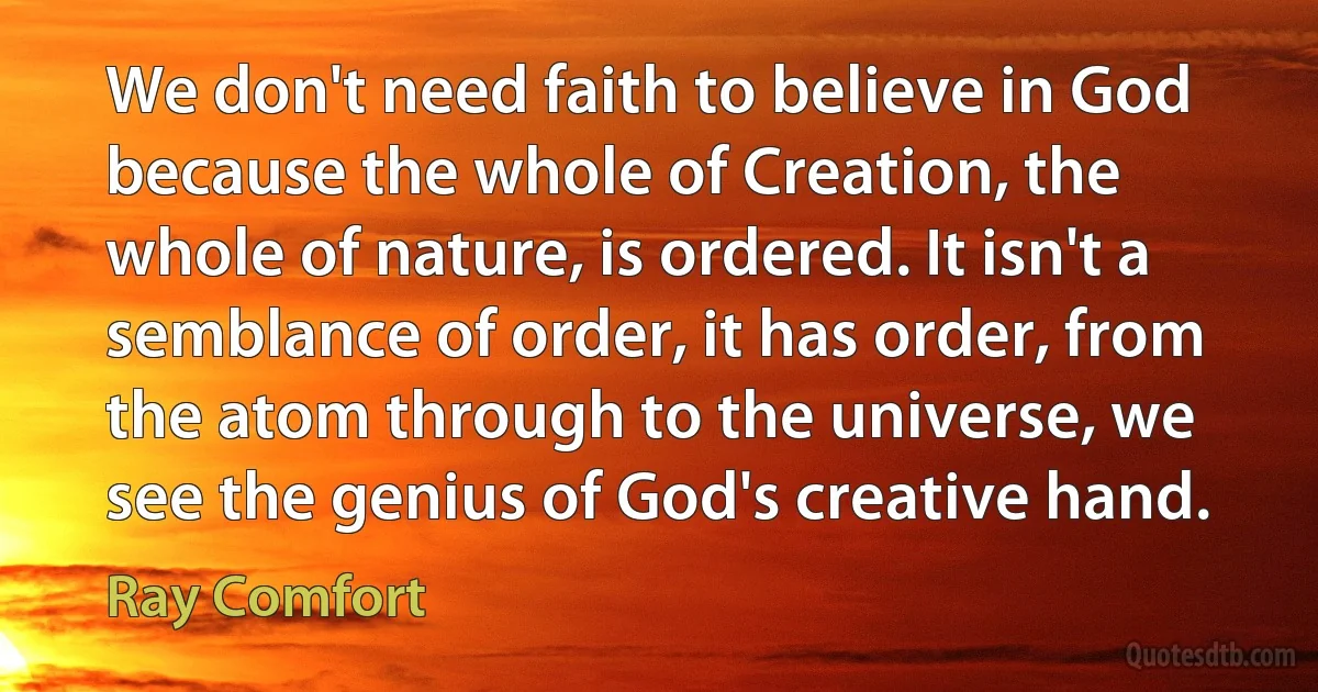 We don't need faith to believe in God because the whole of Creation, the whole of nature, is ordered. It isn't a semblance of order, it has order, from the atom through to the universe, we see the genius of God's creative hand. (Ray Comfort)