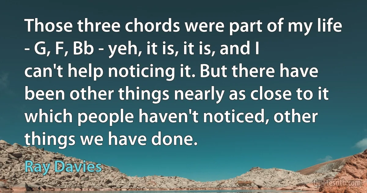 Those three chords were part of my life - G, F, Bb - yeh, it is, it is, and I can't help noticing it. But there have been other things nearly as close to it which people haven't noticed, other things we have done. (Ray Davies)