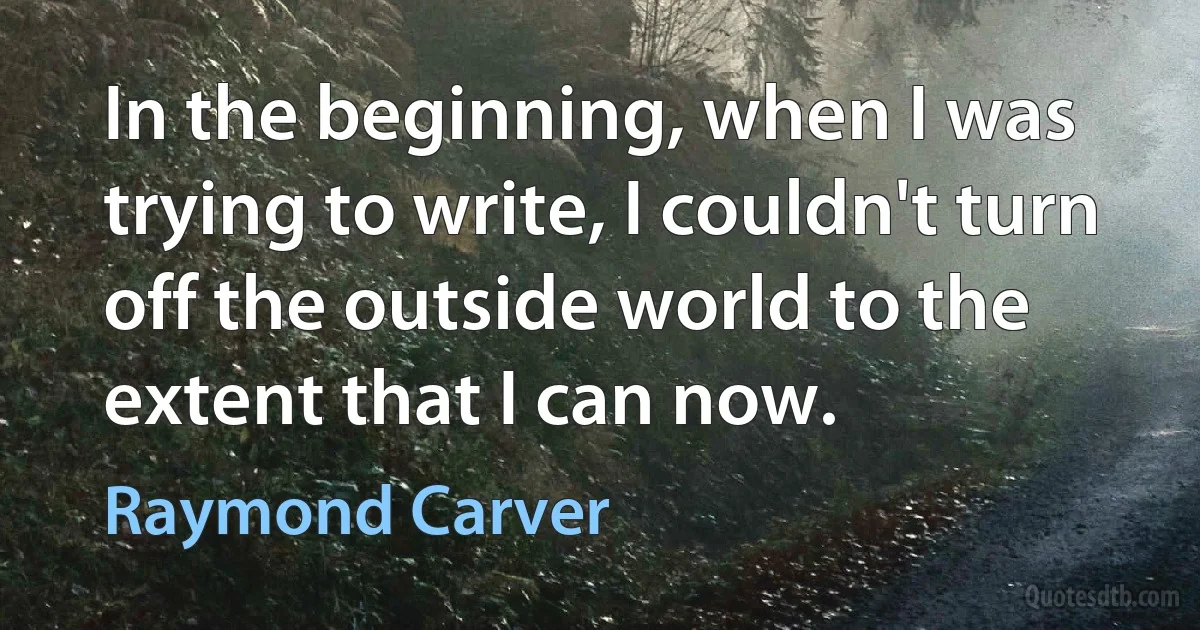 In the beginning, when I was trying to write, I couldn't turn off the outside world to the extent that I can now. (Raymond Carver)