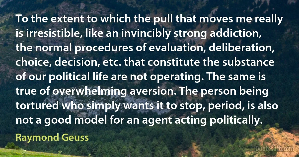 To the extent to which the pull that moves me really is irresistible, like an invincibly strong addiction, the normal procedures of evaluation, deliberation, choice, decision, etc. that constitute the substance of our political life are not operating. The same is true of overwhelming aversion. The person being tortured who simply wants it to stop, period, is also not a good model for an agent acting politically. (Raymond Geuss)