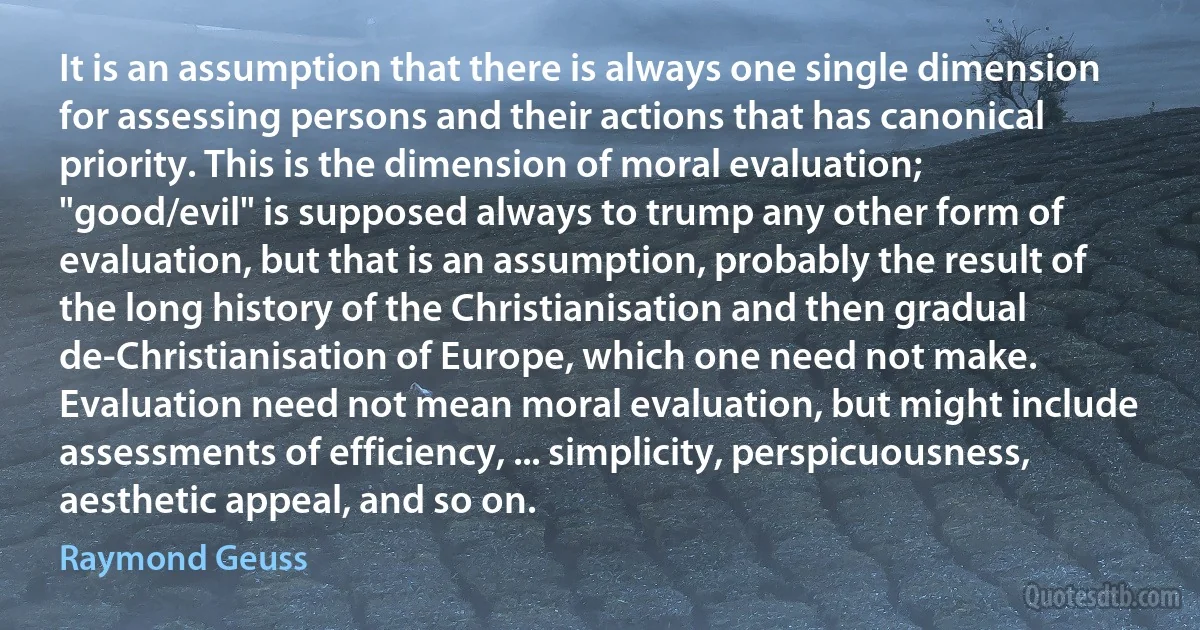 It is an assumption that there is always one single dimension for assessing persons and their actions that has canonical priority. This is the dimension of moral evaluation; "good/evil" is supposed always to trump any other form of evaluation, but that is an assumption, probably the result of the long history of the Christianisation and then gradual de-Christianisation of Europe, which one need not make. Evaluation need not mean moral evaluation, but might include assessments of efficiency, ... simplicity, perspicuousness, aesthetic appeal, and so on. (Raymond Geuss)