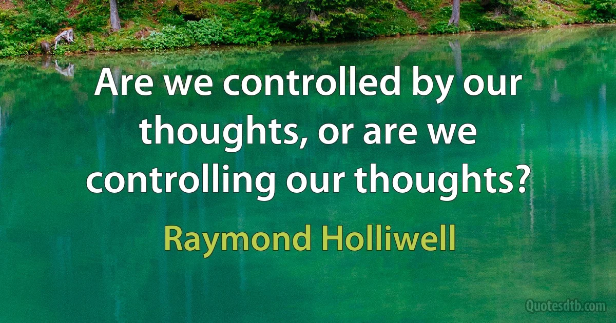 Are we controlled by our thoughts, or are we controlling our thoughts? (Raymond Holliwell)