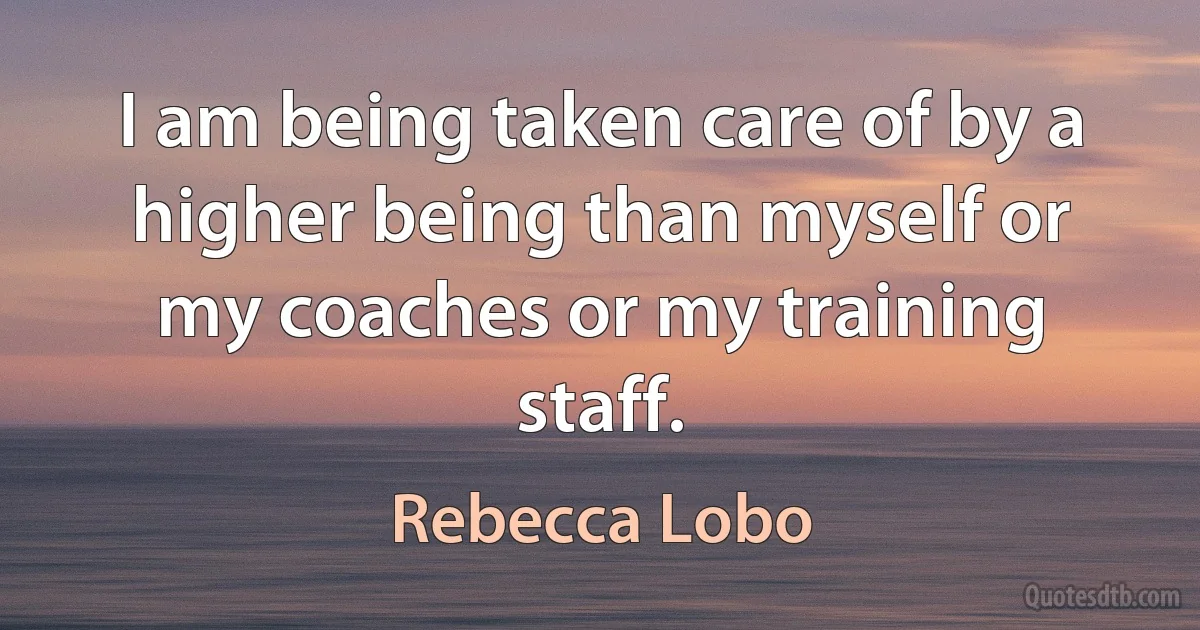 I am being taken care of by a higher being than myself or my coaches or my training staff. (Rebecca Lobo)