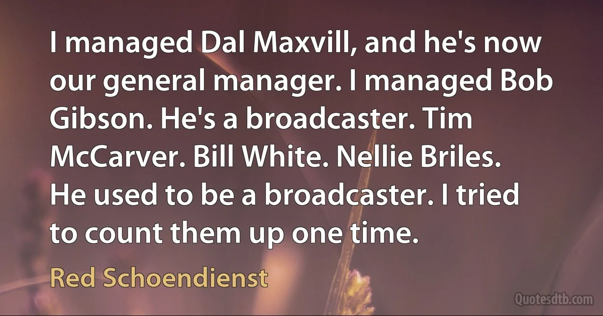 I managed Dal Maxvill, and he's now our general manager. I managed Bob Gibson. He's a broadcaster. Tim McCarver. Bill White. Nellie Briles. He used to be a broadcaster. I tried to count them up one time. (Red Schoendienst)