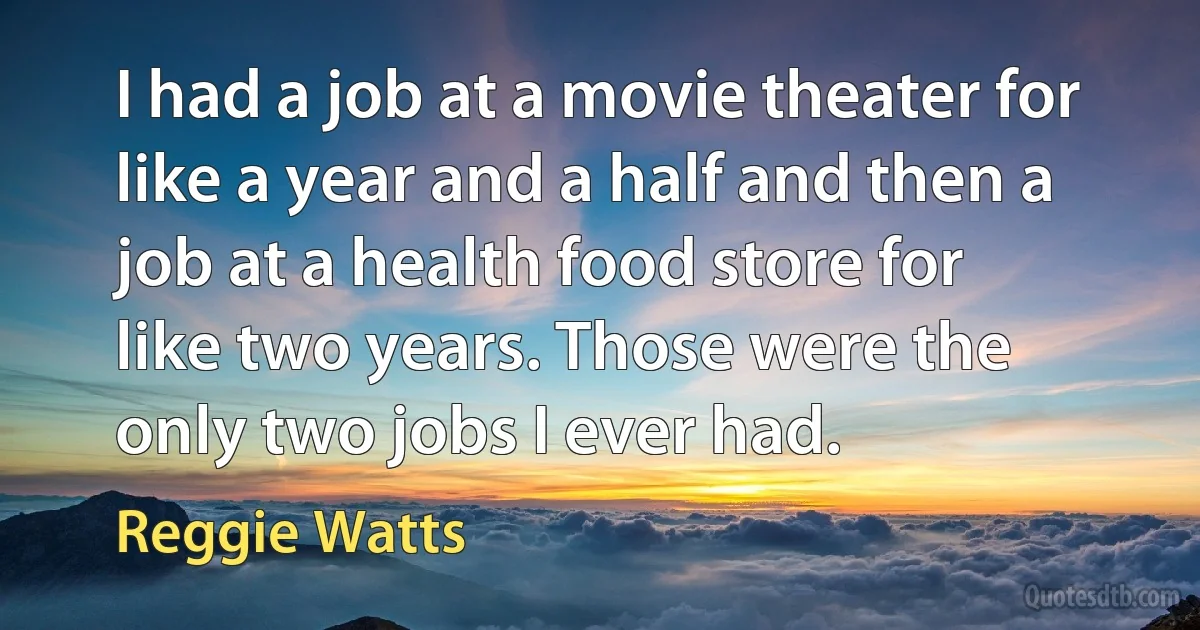 I had a job at a movie theater for like a year and a half and then a job at a health food store for like two years. Those were the only two jobs I ever had. (Reggie Watts)