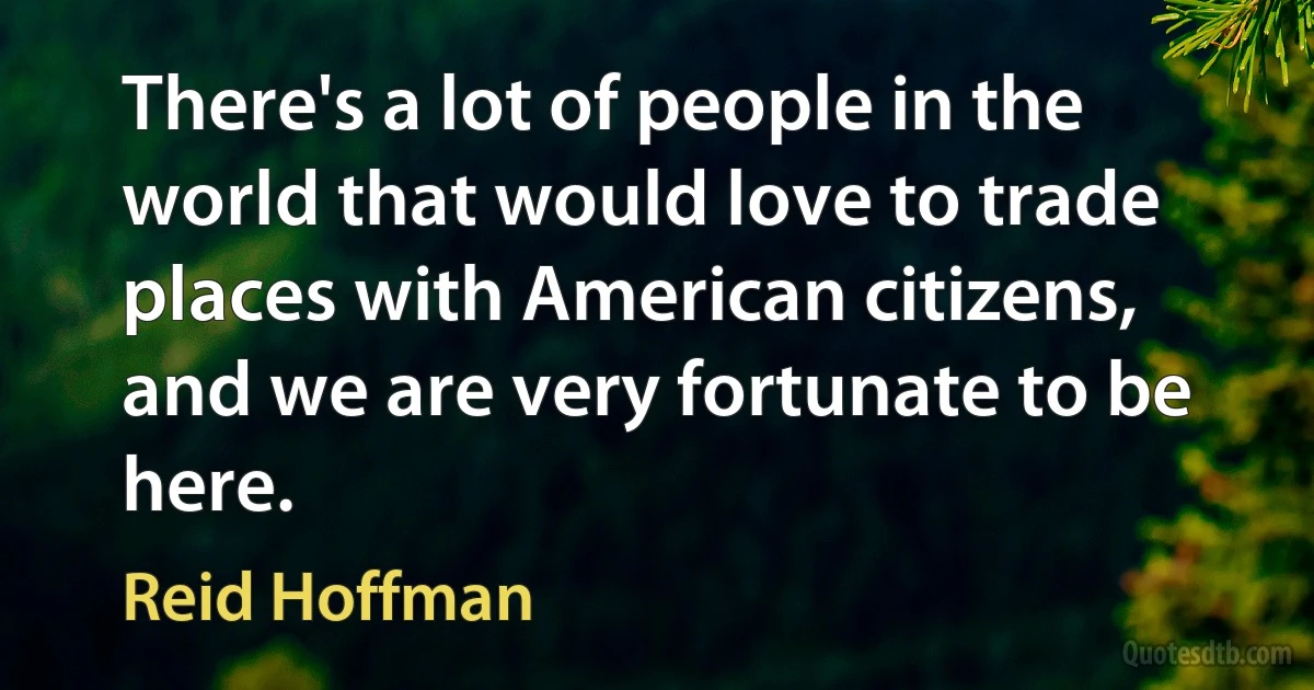 There's a lot of people in the world that would love to trade places with American citizens, and we are very fortunate to be here. (Reid Hoffman)