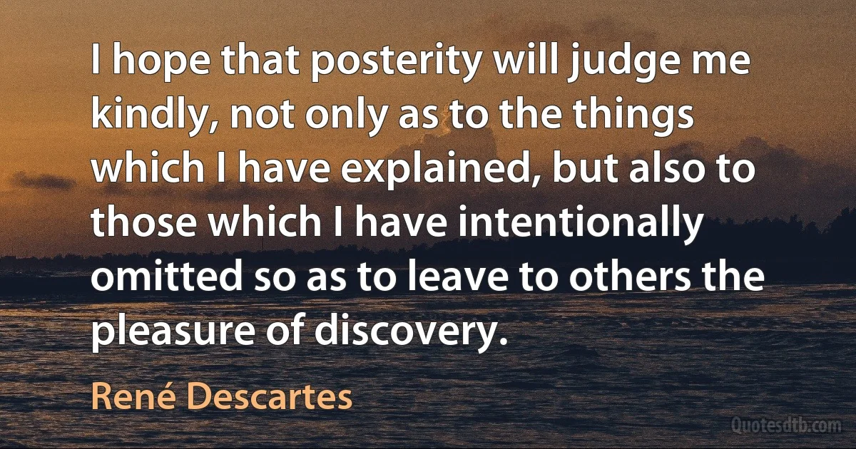 I hope that posterity will judge me kindly, not only as to the things which I have explained, but also to those which I have intentionally omitted so as to leave to others the pleasure of discovery. (René Descartes)