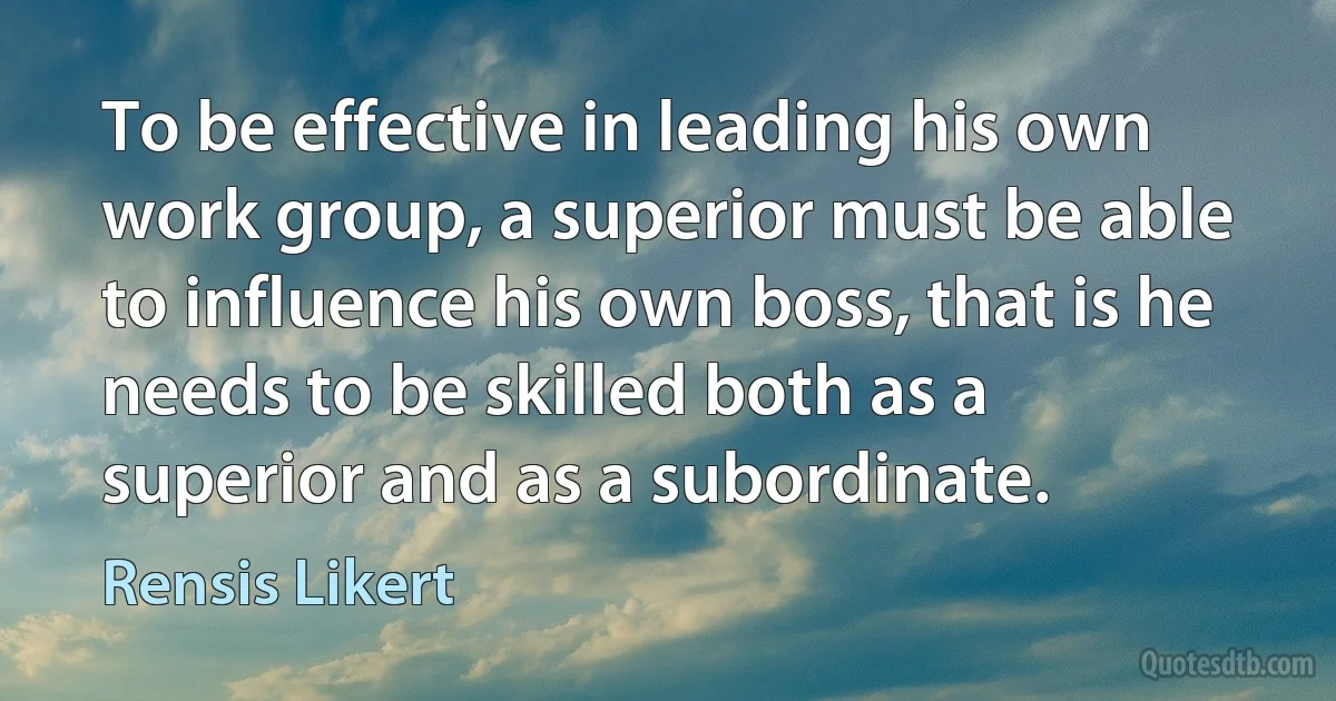 To be effective in leading his own work group, a superior must be able to influence his own boss, that is he needs to be skilled both as a superior and as a subordinate. (Rensis Likert)