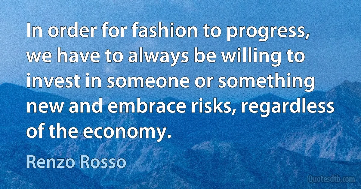 In order for fashion to progress, we have to always be willing to invest in someone or something new and embrace risks, regardless of the economy. (Renzo Rosso)