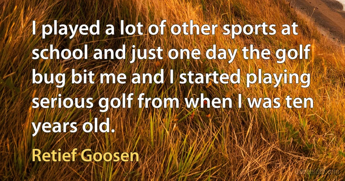 I played a lot of other sports at school and just one day the golf bug bit me and I started playing serious golf from when I was ten years old. (Retief Goosen)