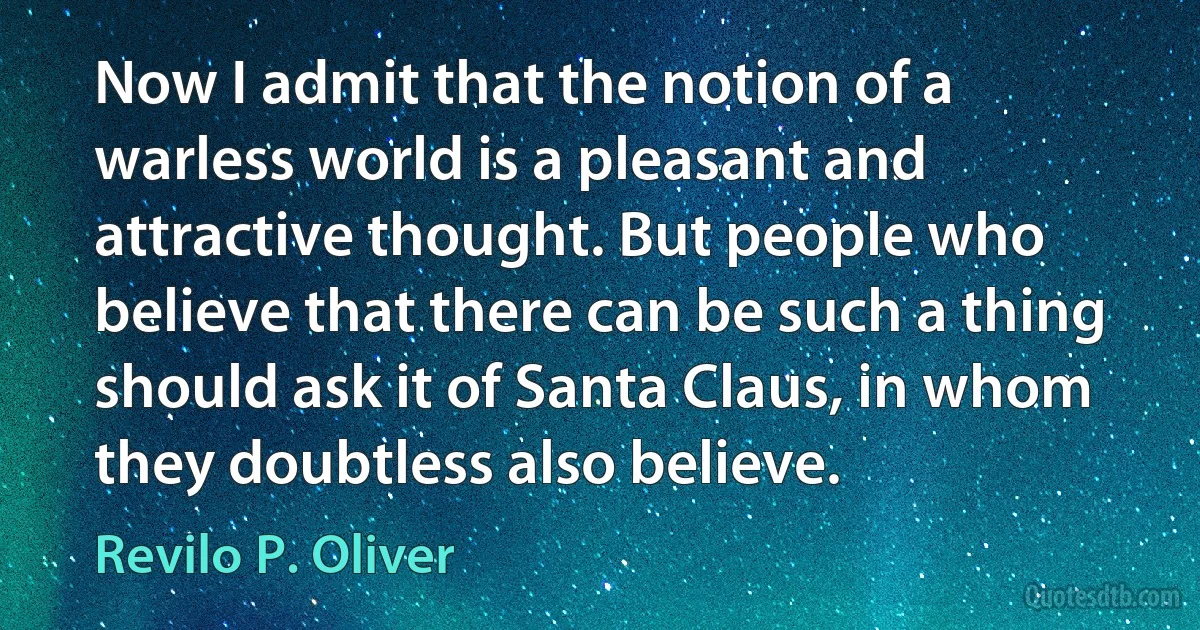 Now I admit that the notion of a warless world is a pleasant and attractive thought. But people who believe that there can be such a thing should ask it of Santa Claus, in whom they doubtless also believe. (Revilo P. Oliver)