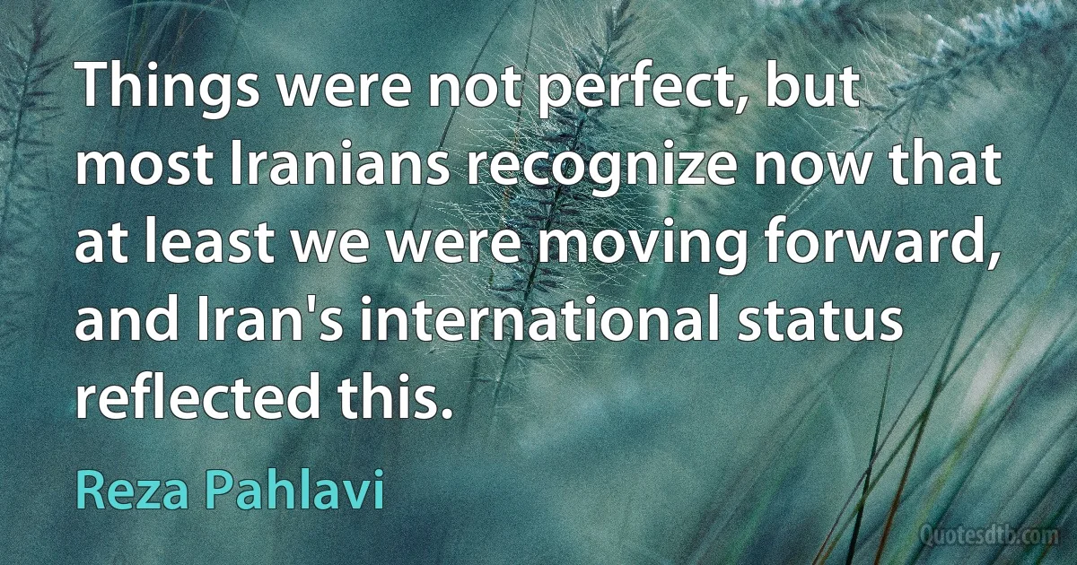 Things were not perfect, but most Iranians recognize now that at least we were moving forward, and Iran's international status reflected this. (Reza Pahlavi)