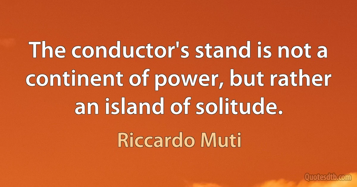 The conductor's stand is not a continent of power, but rather an island of solitude. (Riccardo Muti)