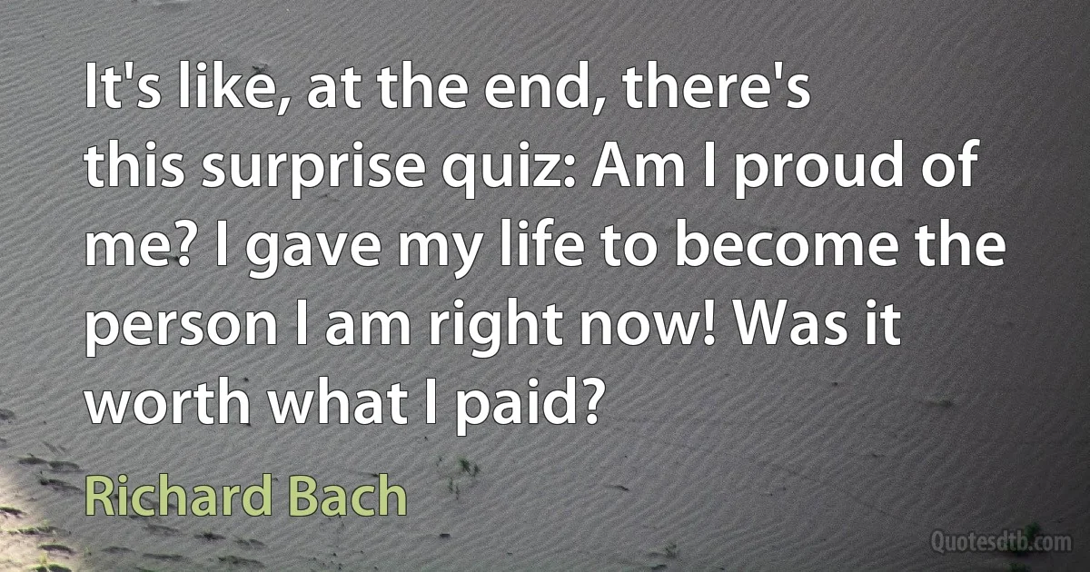 It's like, at the end, there's this surprise quiz: Am I proud of me? I gave my life to become the person I am right now! Was it worth what I paid? (Richard Bach)