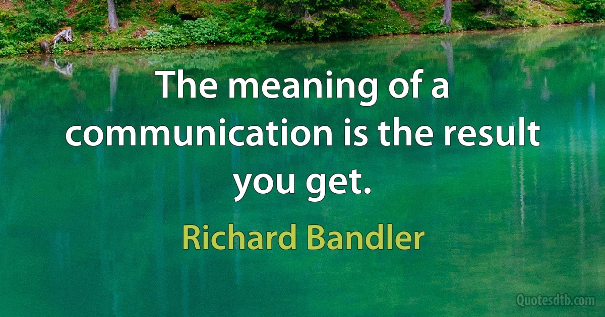 The meaning of a communication is the result you get. (Richard Bandler)