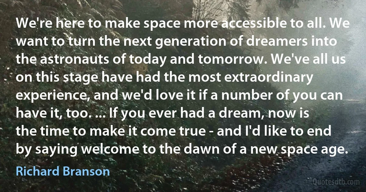 We're here to make space more accessible to all. We want to turn the next generation of dreamers into the astronauts of today and tomorrow. We've all us on this stage have had the most extraordinary experience, and we'd love it if a number of you can have it, too. ... If you ever had a dream, now is the time to make it come true - and I'd like to end by saying welcome to the dawn of a new space age. (Richard Branson)