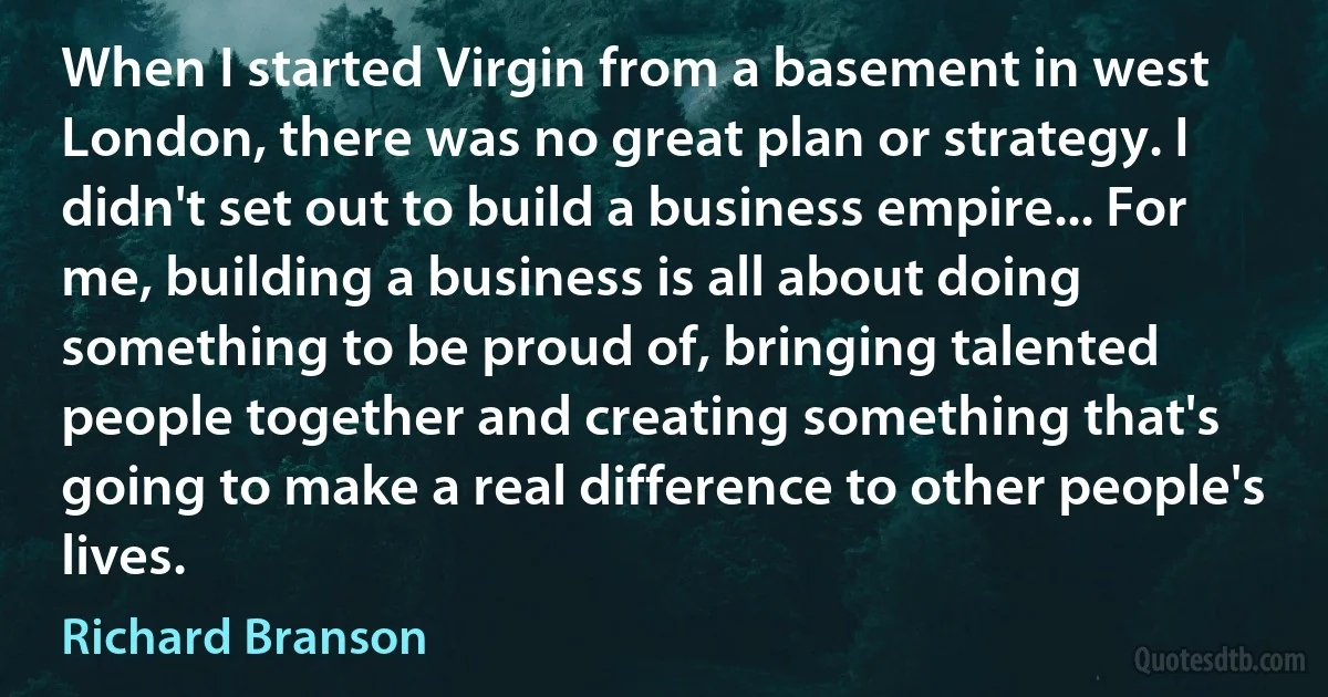 When I started Virgin from a basement in west London, there was no great plan or strategy. I didn't set out to build a business empire... For me, building a business is all about doing something to be proud of, bringing talented people together and creating something that's going to make a real difference to other people's lives. (Richard Branson)