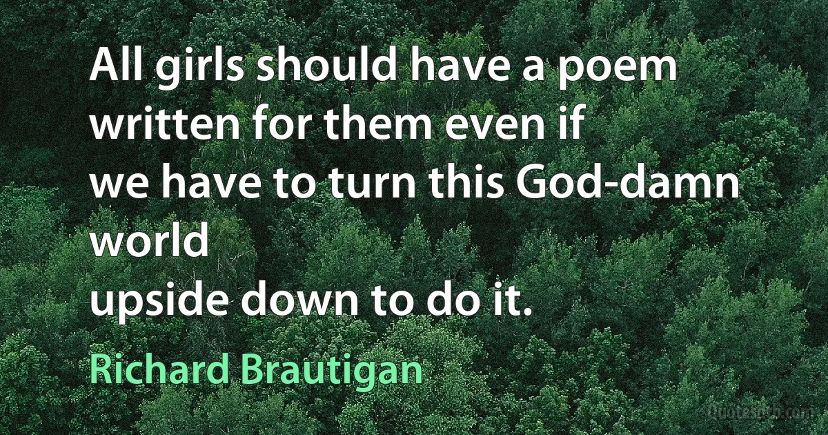 All girls should have a poem
written for them even if
we have to turn this God-damn world
upside down to do it. (Richard Brautigan)