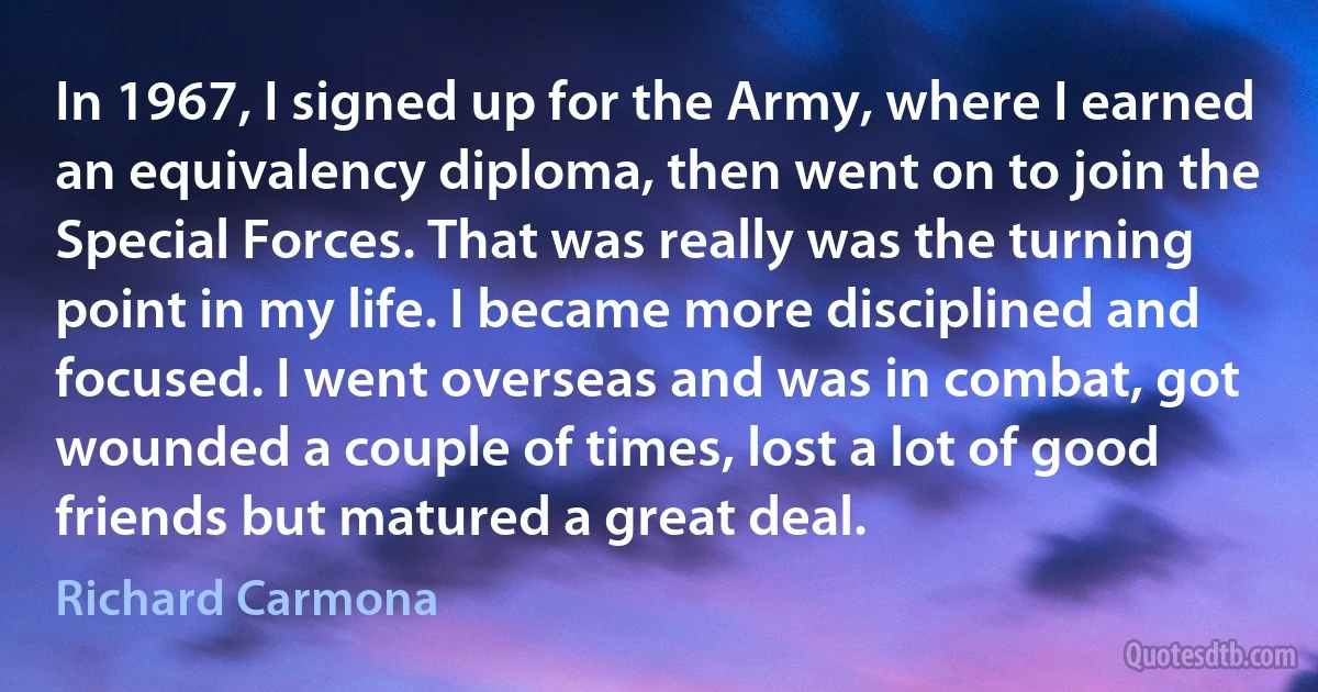 In 1967, I signed up for the Army, where I earned an equivalency diploma, then went on to join the Special Forces. That was really was the turning point in my life. I became more disciplined and focused. I went overseas and was in combat, got wounded a couple of times, lost a lot of good friends but matured a great deal. (Richard Carmona)