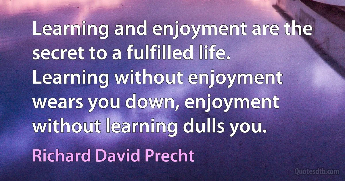 Learning and enjoyment are the secret to a fulfilled life. Learning without enjoyment wears you down, enjoyment without learning dulls you. (Richard David Precht)