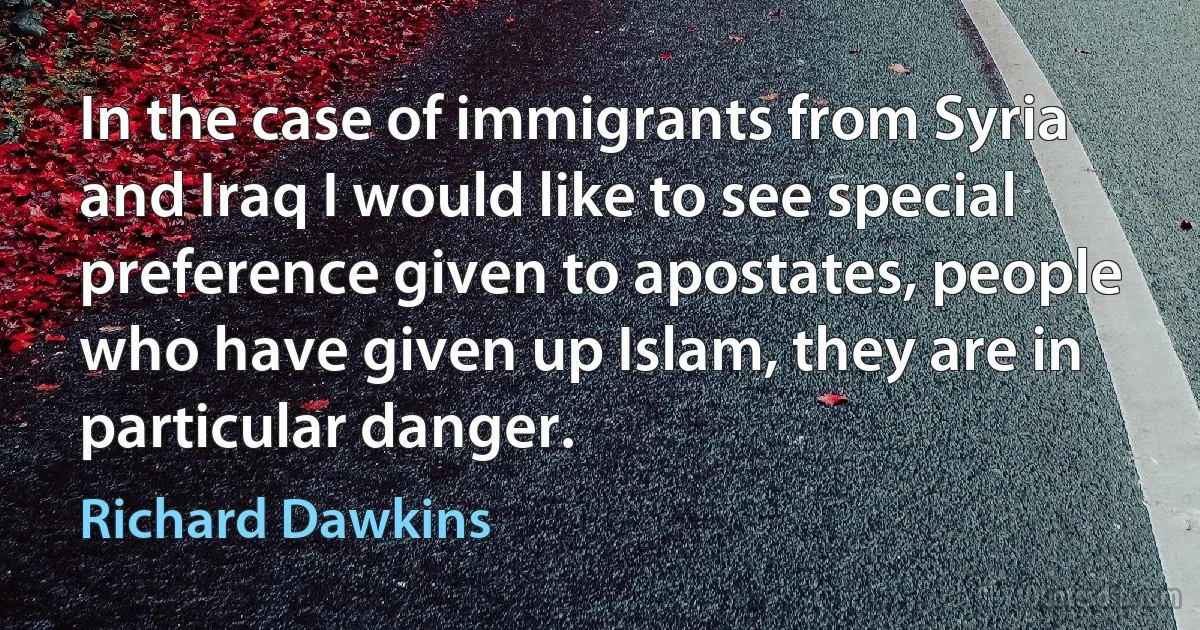 In the case of immigrants from Syria and Iraq I would like to see special preference given to apostates, people who have given up Islam, they are in particular danger. (Richard Dawkins)