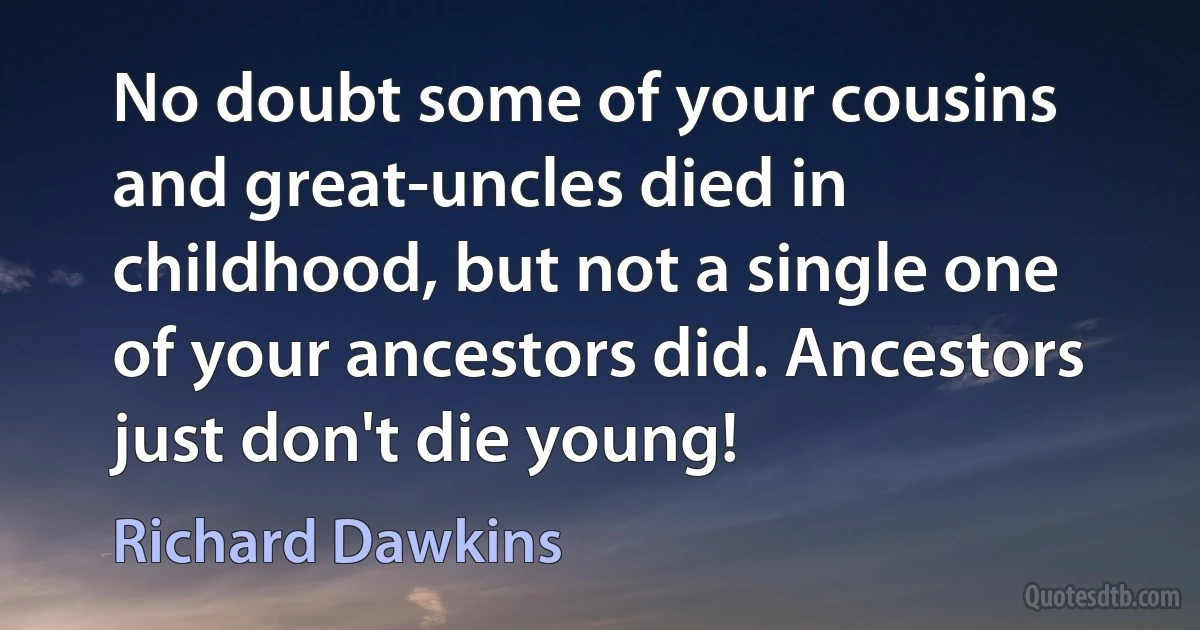 No doubt some of your cousins and great-uncles died in childhood, but not a single one of your ancestors did. Ancestors just don't die young! (Richard Dawkins)