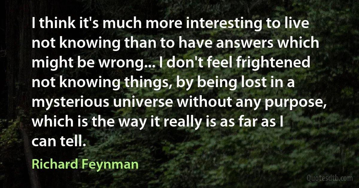 I think it's much more interesting to live not knowing than to have answers which might be wrong... I don't feel frightened not knowing things, by being lost in a mysterious universe without any purpose, which is the way it really is as far as I can tell. (Richard Feynman)